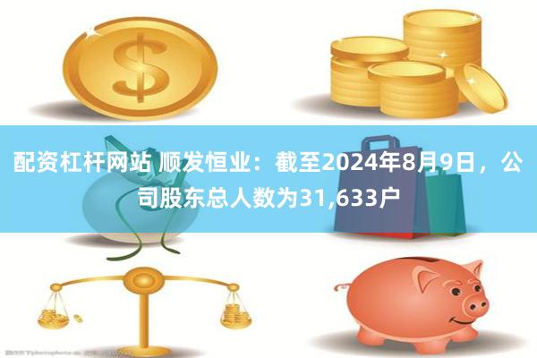 配资杠杆网站 顺发恒业：截至2024年8月9日，公司股东总人数为31,633户