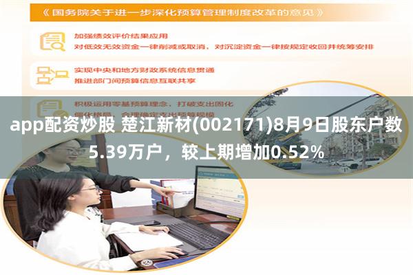 app配资炒股 楚江新材(002171)8月9日股东户数5.39万户，较上期增加0.52%