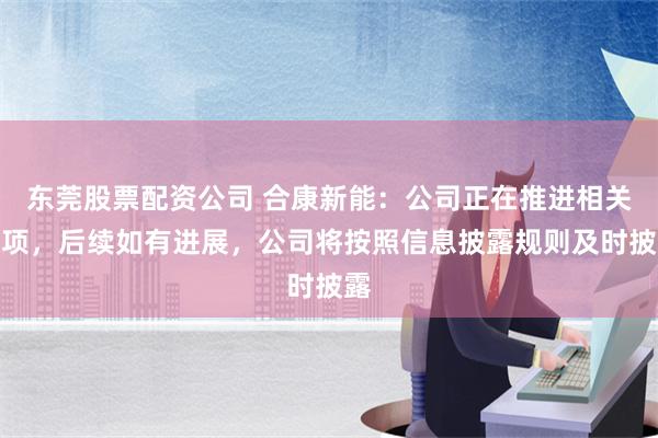 东莞股票配资公司 合康新能：公司正在推进相关事项，后续如有进展，公司将按照信息披露规则及时披露