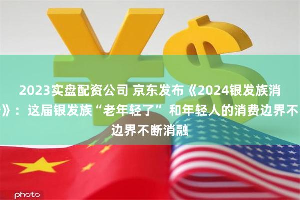 2023实盘配资公司 京东发布《2024银发族消费报告》：这届银发族“老年轻了” 和年轻人的消费边界不断消融