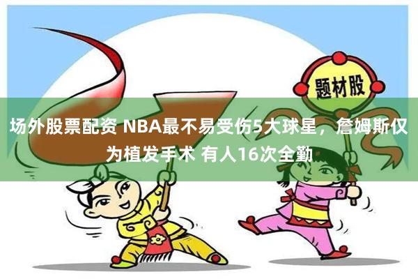 场外股票配资 NBA最不易受伤5大球星，詹姆斯仅为植发手术 有人16次全勤