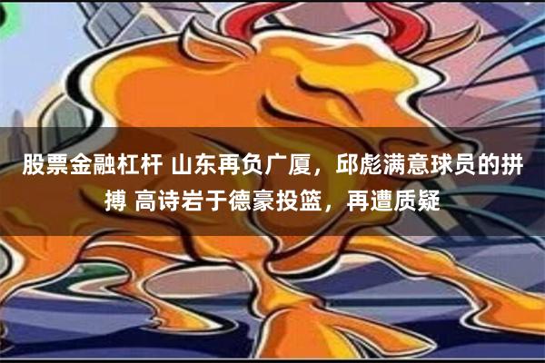 股票金融杠杆 山东再负广厦，邱彪满意球员的拼搏 高诗岩于德豪投篮，再遭质疑