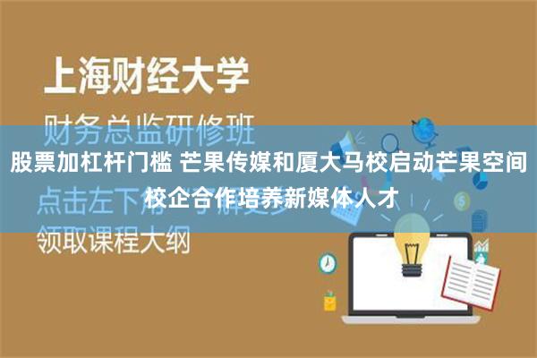 股票加杠杆门槛 芒果传媒和厦大马校启动芒果空间 校企合作培养新媒体人才