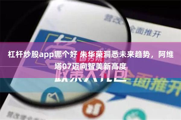 杠杆炒股app哪个好 朱华荣洞悉未来趋势，阿维塔07迈向智美新高度