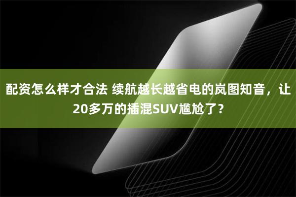 配资怎么样才合法 续航越长越省电的岚图知音，让20多万的插混SUV尴尬了？