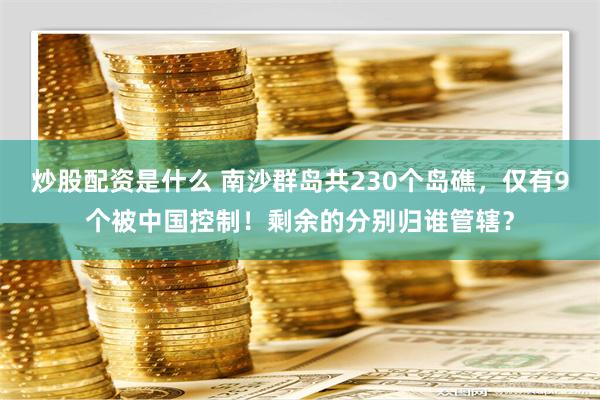 炒股配资是什么 南沙群岛共230个岛礁，仅有9个被中国控制！剩余的分别归谁管辖？