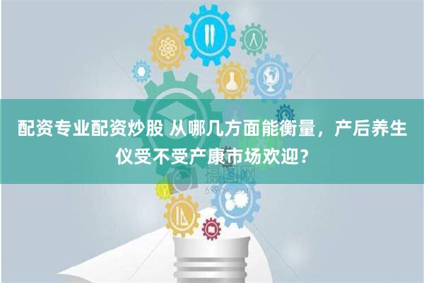 配资专业配资炒股 从哪几方面能衡量，产后养生仪受不受产康市场欢迎？