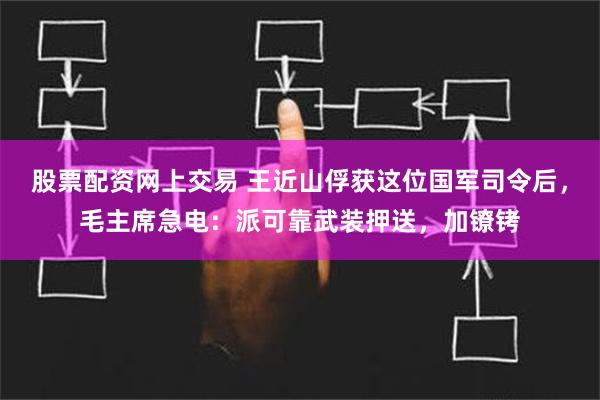 股票配资网上交易 王近山俘获这位国军司令后，毛主席急电：派可靠武装押送，加镣铐