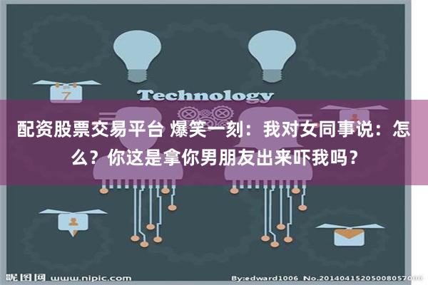 配资股票交易平台 爆笑一刻：我对女同事说：怎么？你这是拿你男朋友出来吓我吗？