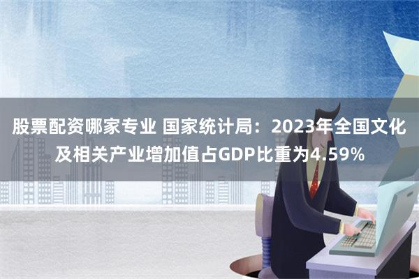 股票配资哪家专业 国家统计局：2023年全国文化及相关产业增加值占GDP比重为4.59%