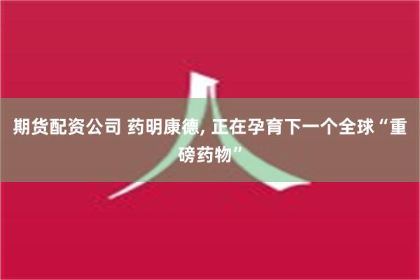 期货配资公司 药明康德, 正在孕育下一个全球“重磅药物”