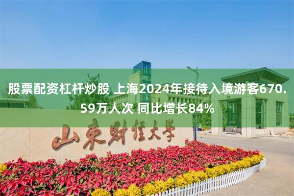 股票配资杠杆炒股 上海2024年接待入境游客670.59万人次 同比增长84%