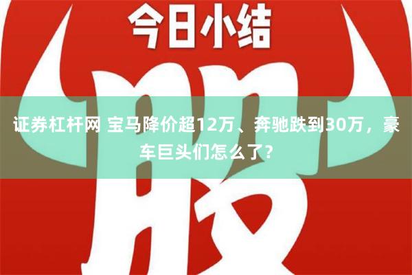 证券杠杆网 宝马降价超12万、奔驰跌到30万，豪车巨头们怎么了？