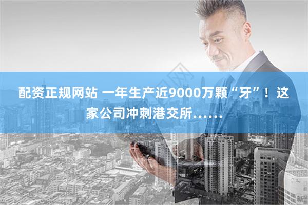 配资正规网站 一年生产近9000万颗“牙”！这家公司冲刺港交所……