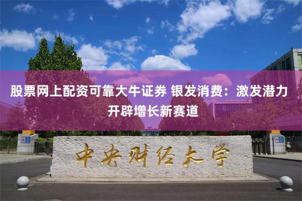 股票网上配资可靠大牛证券 银发消费：激发潜力  开辟增长新赛道