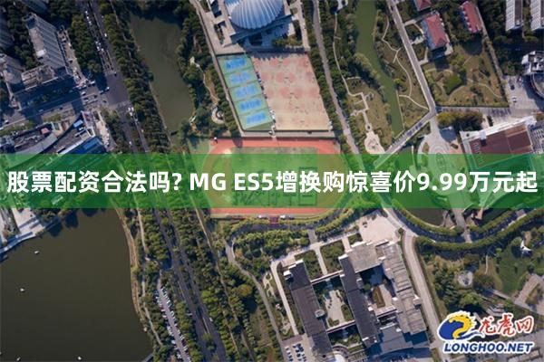 股票配资合法吗? MG ES5增换购惊喜价9.99万元起